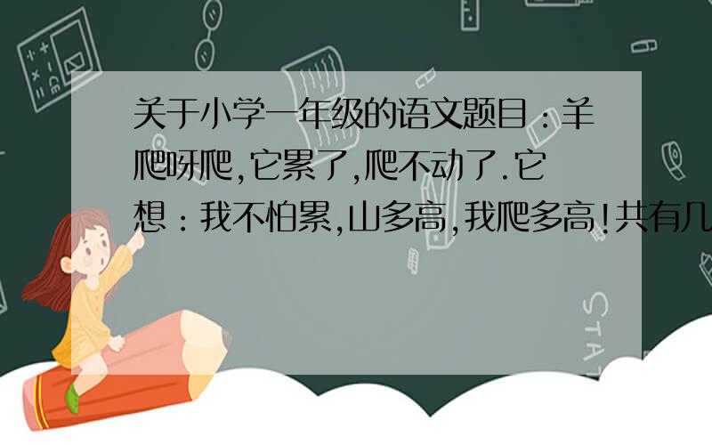 关于小学一年级的语文题目：羊爬呀爬,它累了,爬不动了.它想：我不怕累,山多高,我爬多高!共有几句话?麻烦谁能帮帮我?但是看见教科书上，老师对其它句子的分解是到逗号为一句，所以我