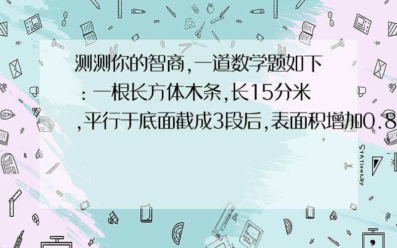 测测你的智商,一道数学题如下：一根长方体木条,长15分米,平行于底面截成3段后,表面积增加0.8平方分米,原来这根木条体积是多少?