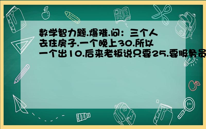 数学智力题.爆难.问：三个人去住房子.一个晚上30.所以一个出10.后来老板说只要25.要服务员退5元.服务员藏了2元.退了他们一人一元.所以一个人出了9元.3*9=27+服务员2元=29.还有一元去哪里了?