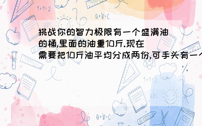 挑战你的智力极限有一个盛满油的桶,里面的油重10斤.现在需要把10斤油平均分成两份,可手头有一个可盛7斤油的桶和一个可盛3斤油的桶.请问在没有称的情况下,如何得到两桶5斤的油?