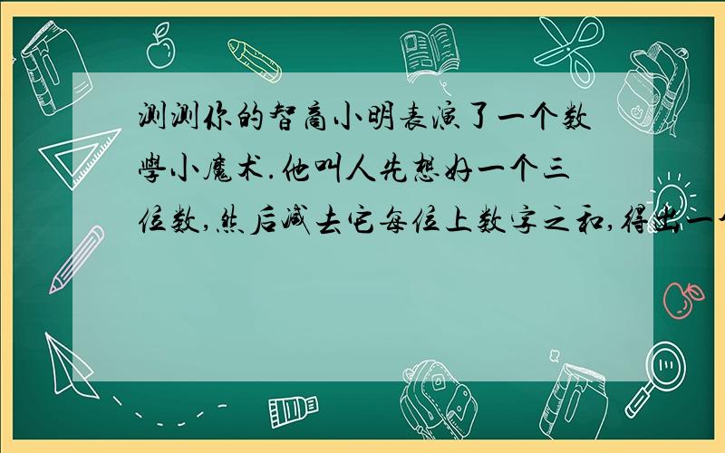 测测你的智商小明表演了一个数学小魔术.他叫人先想好一个三位数,然后减去它每位上数字之和,得出一个新的三位数.他宣称：“任凭你盖住所得新数中的任何一位数,我都能很快将这个新数