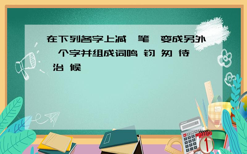 在下列各字上减一笔,变成另外一个字并组成词鸣 钧 匆 待 治 候