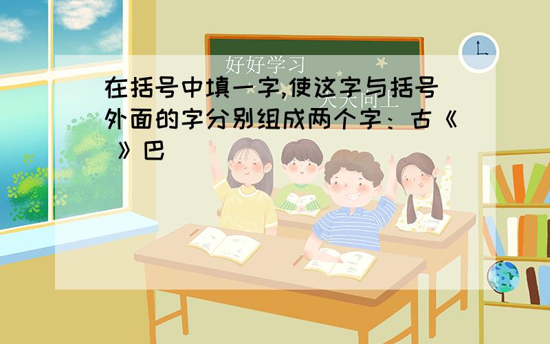 在括号中填一字,使这字与括号外面的字分别组成两个字：古《 》巴