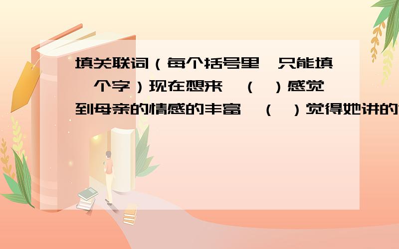 填关联词（每个括号里,只能填一个字）现在想来,（ ）感觉到母亲的情感的丰富,（ ）觉得她讲的故事能那样的感动着妹仔,（ ） （）母亲生在现在,有机会把自己造成一个教员,（ ）可成为