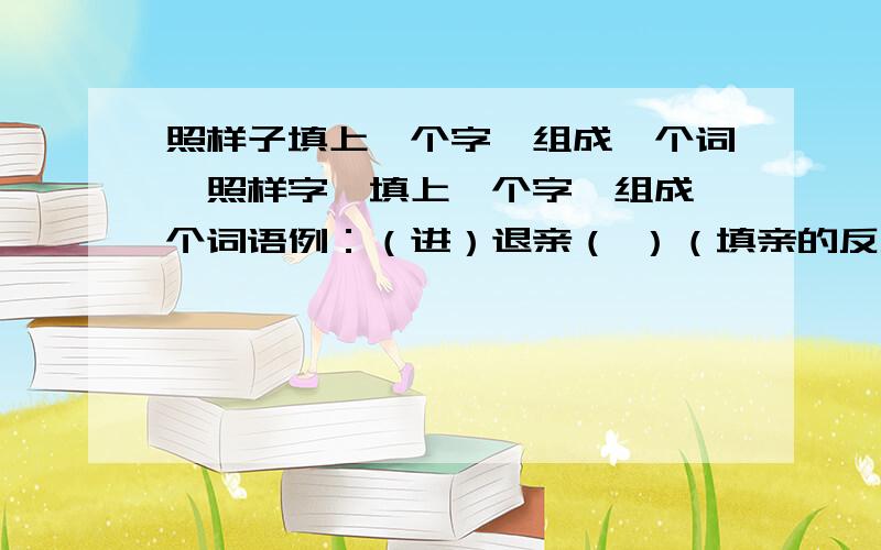 照样子填上一个字,组成一个词,照样字,填上一个字,组成一个词语例：（进）退亲（ ）（填亲的反义词）好的我会追加分的,两天内解出!不然我就挂了!