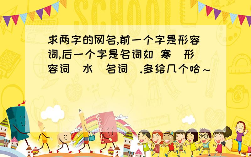 求两字的网名,前一个字是形容词,后一个字是名词如 寒(形容词)水(名词).多给几个哈～