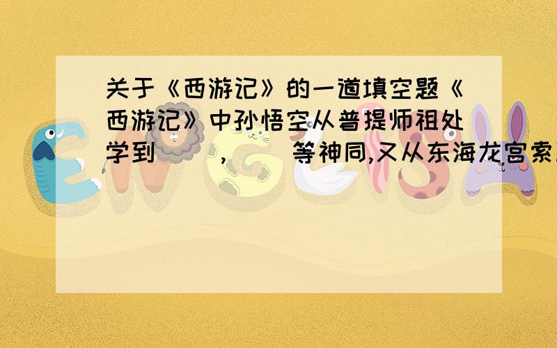 关于《西游记》的一道填空题《西游记》中孙悟空从普提师祖处学到（ ）,（ ）等神同,又从东海龙宫索取（ ）作为兵器,因大闹天宫被（ ）压在（ ）山下,受苦五百年,后受（ ）规劝,皈依佛