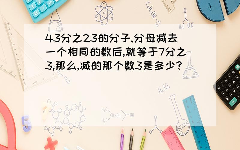 43分之23的分子.分母减去一个相同的数后,就等于7分之3,那么,减的那个数3是多少?