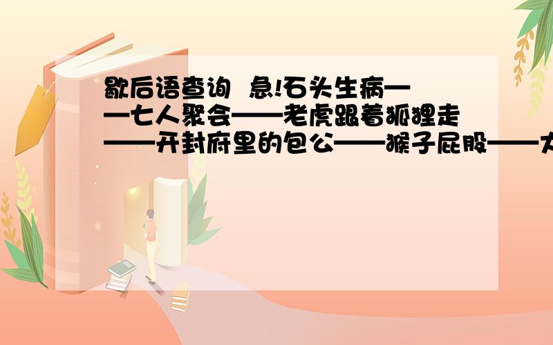 歇后语查询  急!石头生病——七人聚会——老虎跟着狐狸走——开封府里的包公——猴子屁股——大象屁股——螃蟹上岸——狗咬鸭子——狗熊钻烟囱——哑巴吃汤圆——请大家帮忙