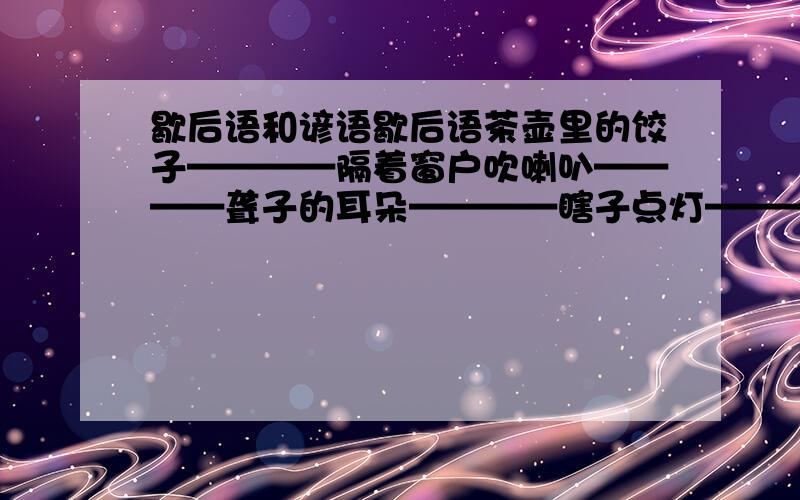 歇后语和谚语歇后语茶壶里的饺子————隔着窗户吹喇叭————聋子的耳朵————瞎子点灯————谚语刀不磨要生锈————前人栽树————今冬麦盖三层被————