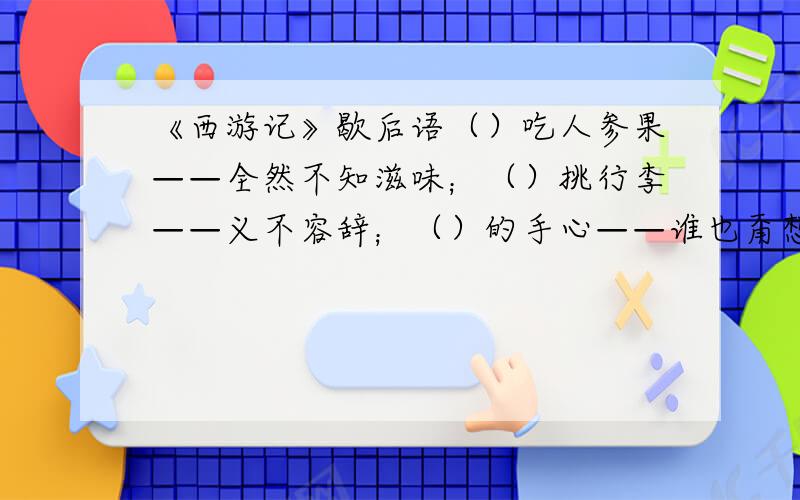 《西游记》歇后语（）吃人参果——全然不知滋味；（）挑行李——义不容辞；（）的手心——谁也甭想逃出去；（）念佛经——一本正经.