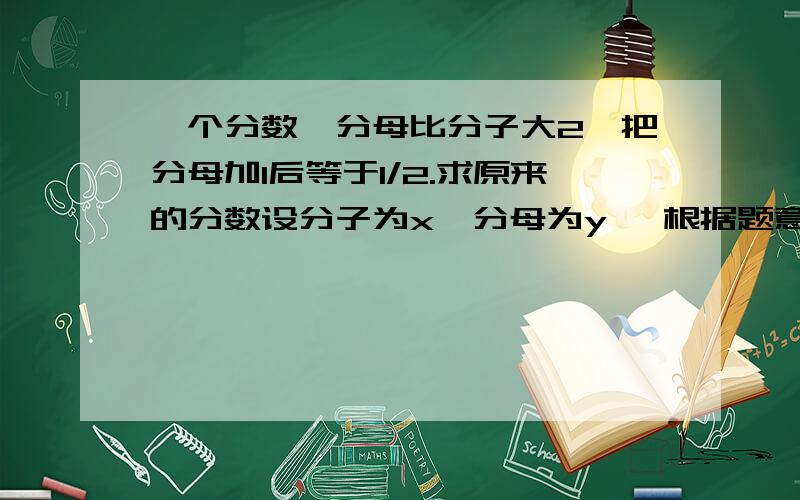 一个分数,分母比分子大2,把分母加1后等于1/2.求原来的分数设分子为x,分母为y ,根据题意有 y-x=2 （1） x/（y+1）=1/2 （2） 整理 由（1）式得y=2+x（3） （2）式得2x-y=1 （4） 解得x=3,y=5 所以原来的