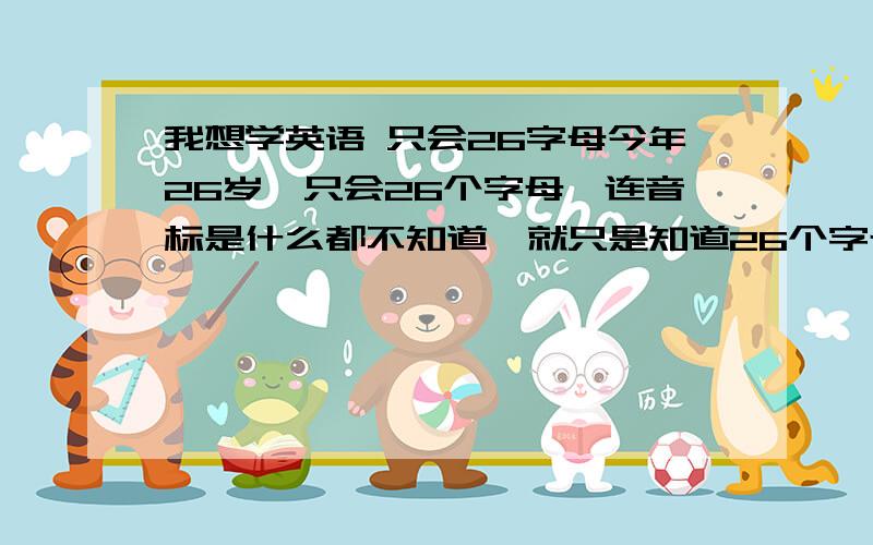 我想学英语 只会26字母今年26岁,只会26个字母,连音标是什么都不知道,就只是知道26个字母而已..所以不知道从哪开始..是先背单词还是先了解音标或还有别的.如果有什么好的书或手机软件MP3,