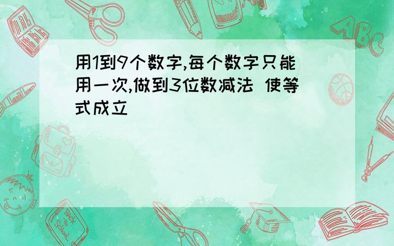 用1到9个数字,每个数字只能用一次,做到3位数减法 使等式成立