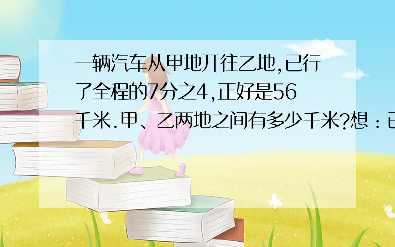 一辆汽车从甲地开往乙地,已行了全程的7分之4,正好是56千米.甲、乙两地之间有多少千米?想：已行了全程的7分之4,可以吧谁看做单位1,根据分数乘法的意义,得到等量关系式是什么.如果设为x千