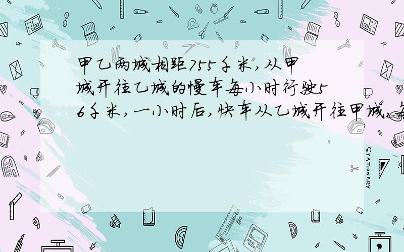 甲乙两城相距755千米,从甲城开往乙城的慢车每小时行驶56千米,一小时后,快车从乙城开往甲城,每小时行85千米.快车开出几个小时后同慢车相遇?一步计算,不要设方程,列横式