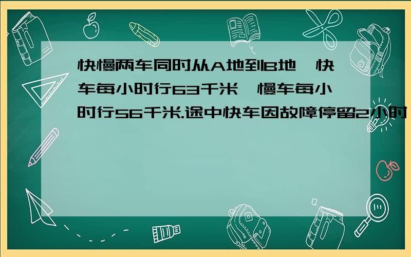 快慢两车同时从A地到B地,快车每小时行63千米,慢车每小时行56千米.途中快车因故障停留2小时,结果两车同时到达B地,求AB两地间的距离.