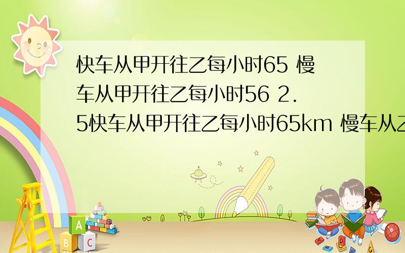 快车从甲开往乙每小时65 慢车从甲开往乙每小时56 2.5快车从甲开往乙每小时65km 慢车从乙开往甲每小时56km 同时开出2.5小时后,两车相距30km,甲乙相距?km