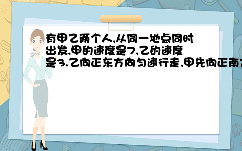 有甲乙两个人,从同一地点同时出发,甲的速度是7,乙的速度是3.乙向正东方向匀速行走,甲先向正南方向匀速行走10步,再向北偏东方向行走,经过一段时间后甲乙两人相遇,问甲乙两人个走了多少?