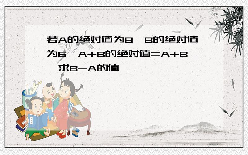 若A的绝对值为8,B的绝对值为6,A+B的绝对值=A+B,求B-A的值