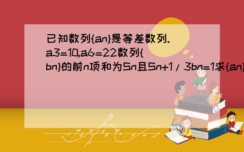 已知数列{an}是等差数列.a3=10,a6=22数列{bn}的前n项和为Sn且Sn+1/3bn=1求{an}的通项公式 证明{bn}是等比已知数列{an}是等差数列.a3=10,a6=22数列{bn}的前n项和为Sn且Sn+1/3bn=1（一）求{an}的通项公式 （二