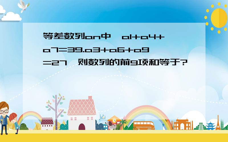 等差数列an中,a1+a4+a7=39.a3+a6+a9=27,则数列的前9项和等于?