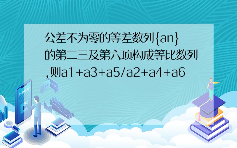 公差不为零的等差数列{an}的第二三及第六项构成等比数列,则a1+a3+a5/a2+a4+a6