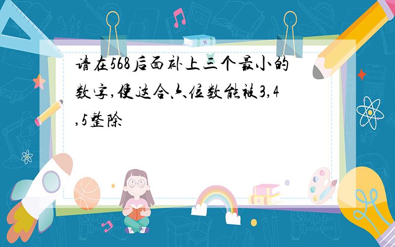 请在568后面补上三个最小的数字,使这合六位数能被3,4,5整除