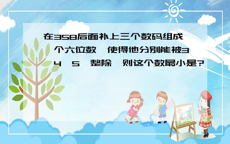 在358后面补上三个数码组成一个六位数,使得他分别能被3、4、5、整除,则这个数最小是?