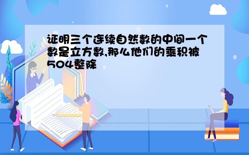 证明三个连续自然数的中间一个数是立方数,那么他们的乘积被504整除