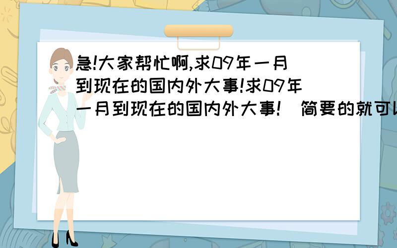 急!大家帮忙啊,求09年一月到现在的国内外大事!求09年一月到现在的国内外大事!  简要的就可以,字数不要太少,很急用!多谢网友啊!11