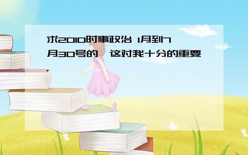 求2010时事政治 1月到7月30号的,这对我十分的重要.