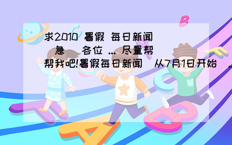 求2010 暑假 每日新闻 （急） 各位 ... 尽量帮帮我吧!暑假每日新闻  从7月1日开始  ..  每日五条   每条 大约 50个字 ...  谢谢!30天的!