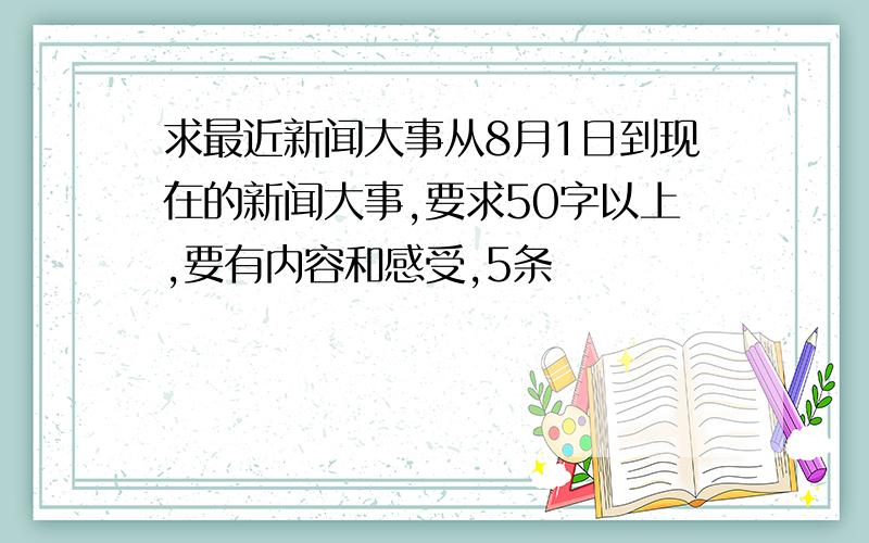 求最近新闻大事从8月1日到现在的新闻大事,要求50字以上,要有内容和感受,5条