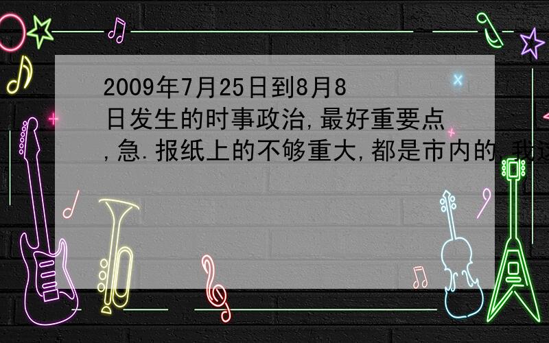 2009年7月25日到8月8日发生的时事政治,最好重要点,急.报纸上的不够重大,都是市内的,我这个最好是国内的影响较大的,日期内的每天一件事就够了,如果好的话,我还可以加分