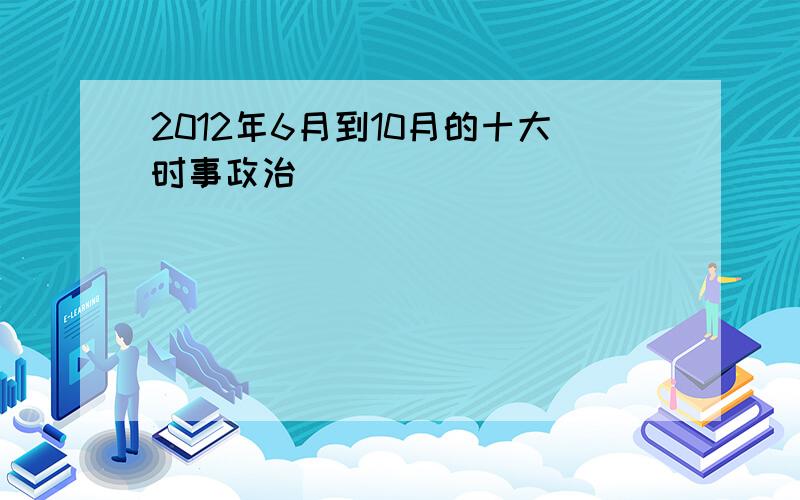 2012年6月到10月的十大时事政治