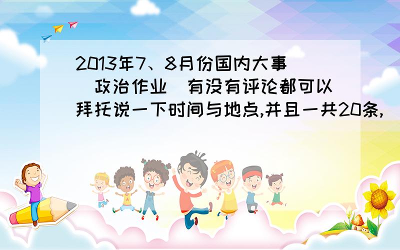 2013年7、8月份国内大事（政治作业）有没有评论都可以拜托说一下时间与地点,并且一共20条,