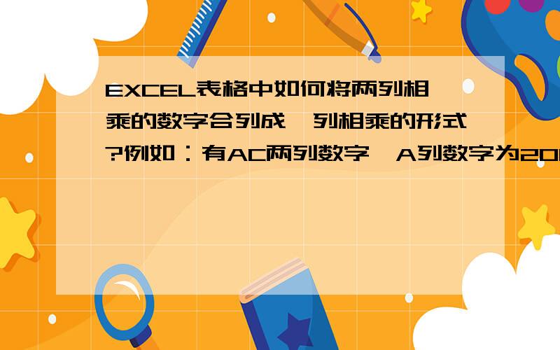 EXCEL表格中如何将两列相乘的数字合列成一列相乘的形式?例如：有AC两列数字,A列数字为200,C列数字300,B列为乘号,现在要合列成A*B为一列的形式怎样操作?请大侠们指点,拜谢!