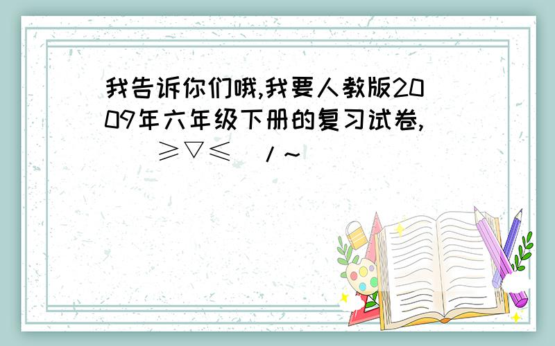 我告诉你们哦,我要人教版2009年六年级下册的复习试卷,\(≥▽≤)/~