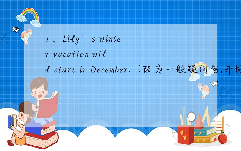 1、Lily’s winter vacation will start in December.（改为一般疑问句,并做简略否定回答）（疑问：这道题改成疑问句能不能用is开头?一定要用will吗?）2、根据汉语提示,填写适当的单词（每空一词）,完