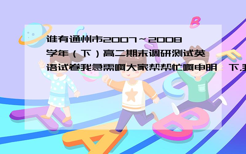 谁有通州市2007～2008学年（下）高二期末调研测试英语试卷我急需啊大家帮帮忙啊申明一下，我要的是南通市通州的，还有就是2007－2008学年的