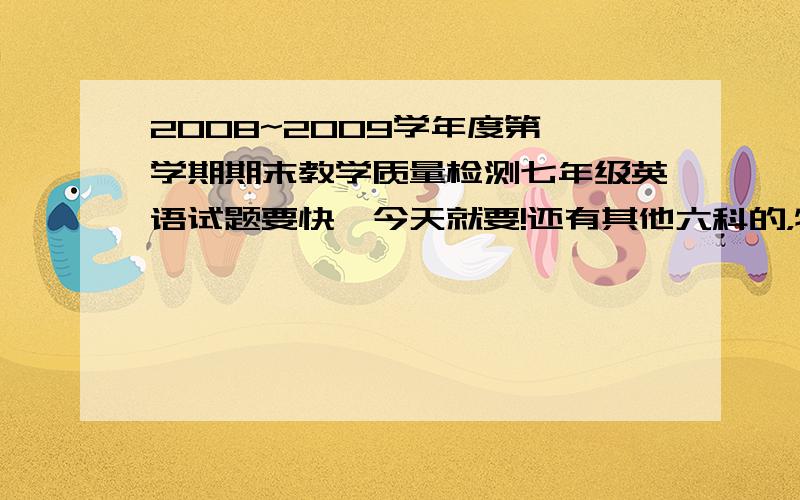 2008~2009学年度第一学期期末教学质量检测七年级英语试题要快,今天就要!还有其他六科的，特别是数学，越快越好