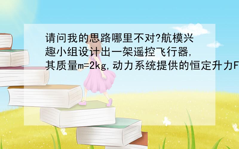 请问我的思路哪里不对?航模兴趣小组设计出一架遥控飞行器,其质量m=2kg,动力系统提供的恒定升力F=28N.试飞时,飞行器从地面由静止开始竖直上升.设飞行器飞行时所受的阻力f大小不变,恒为4N.g