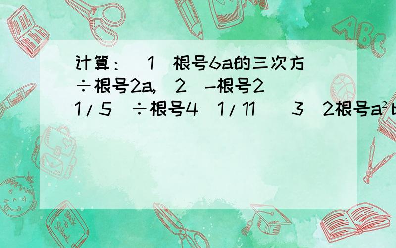 计算：(1)根号6a的三次方÷根号2a,(2)-根号2（1/5）÷根号4（1/11）(3)2根号a²b/3根号ab