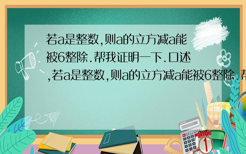 若a是整数,则a的立方减a能被6整除.帮我证明一下.口述,若a是整数,则a的立方减a能被6整除.帮我证明一下.口述,