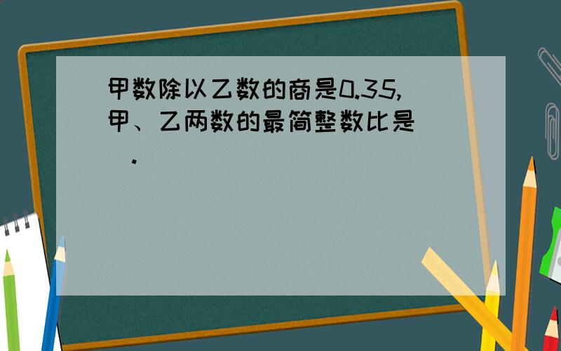 甲数除以乙数的商是0.35,甲、乙两数的最简整数比是( ).