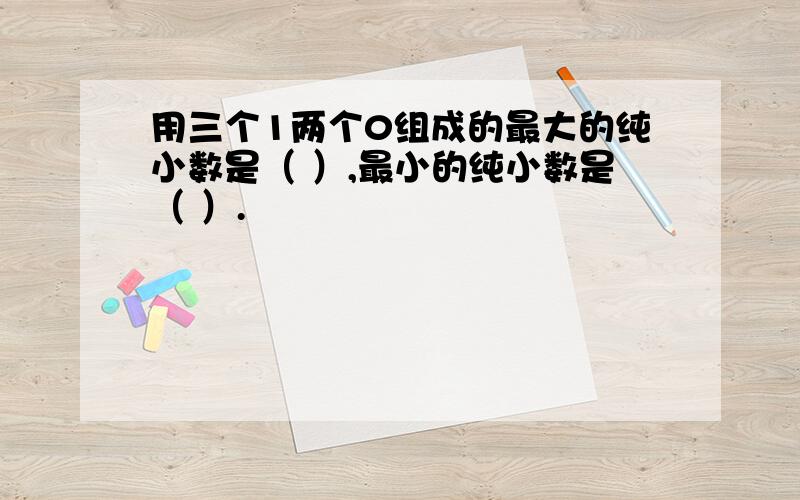 用三个1两个0组成的最大的纯小数是（ ）,最小的纯小数是（ ）.