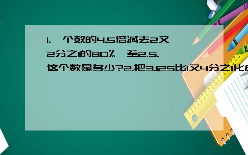 1.一个数的4.5倍减去2又2分之1的80%,差2.5.这个数是多少?2.把3.125比1又4分之1化成最简整数比是?