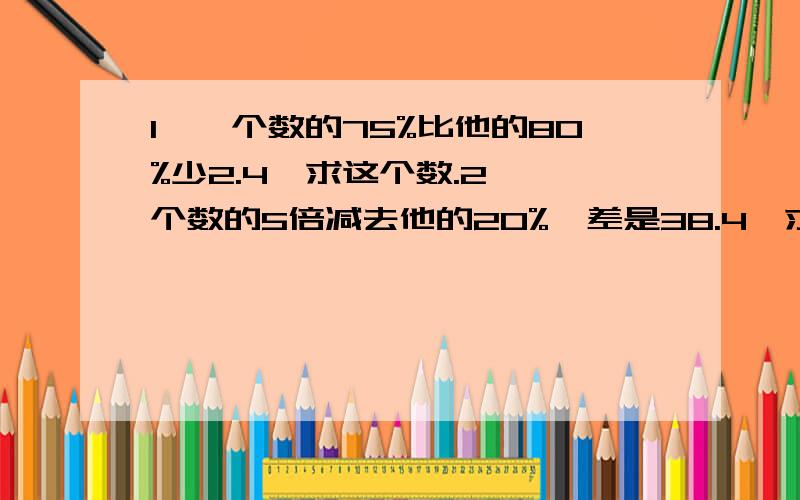 1、一个数的75%比他的80%少2.4,求这个数.2、一个数的5倍减去他的20%,差是38.4,求这个数.3、已知一个数的125%是1100,这个数的4分之5是多少求算式……