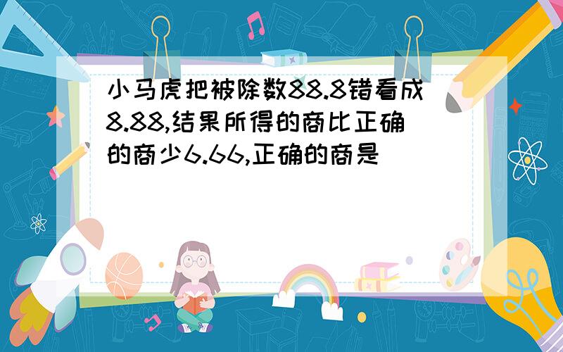 小马虎把被除数88.8错看成8.88,结果所得的商比正确的商少6.66,正确的商是（）